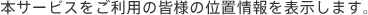 本サービスをご利用の皆様の位置情報を表示します。